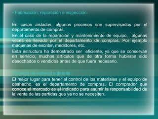 Fabricación, reparación e inspección: En casos aislados, algunos procesos son supervisados por el departamento de compras. En el caso de la reparación y mantenimiento de equipo,  algunas veces es llevado por el departamento de compras. Por ejemplo máquinas de escribir, medidores, etc. Esta estructura ha demostrado ser  eficiente, ya que se conservan en servicio, muchos artículos que de otra forma hubieran sido desechados o vendidos antes de que fuera necesario. Control de material sobrante: El mejor lugar para tener el control de los materiales y el equipo de deshecho, es el departamento de compras. El comprador que conoce el mercado es el indicado para asumir la responsabilidad de la venta de las partidas que ya no se necesiten. 