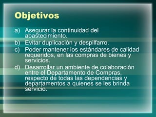 Objetivos Asegurar la continuidad del abastecimiento. Evitar duplicación y despilfarro. Poder mantener los estándares de calidad requeridos, en las compras de bienes y servicios. Desarrollar un ambiente de colaboración entre el Departamento de Compras, respecto de todas las dependencias y departamentos a quienes se les brinda servicio. 