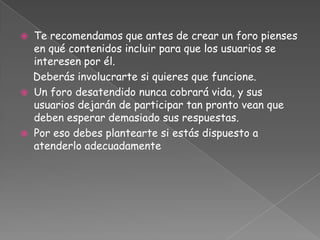    Te recomendamos que antes de crear un foro pienses
    en qué contenidos incluir para que los usuarios se
    interesen por él.
    Deberás involucrarte si quieres que funcione.
   Un foro desatendido nunca cobrará vida, y sus
    usuarios dejarán de participar tan pronto vean que
    deben esperar demasiado sus respuestas.
   Por eso debes plantearte si estás dispuesto a
    atenderlo adecuadamente
 
