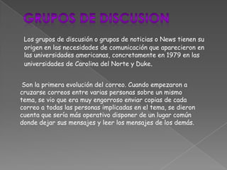 Los grupos de discusión o grupos de noticias o News tienen su
 origen en las necesidades de comunicación que aparecieron en
 las universidades americanas, concretamente en 1979 en las
 universidades de Carolina del Norte y Duke.


 Son la primera evolución del correo. Cuando empezaron a
cruzarse correos entre varias personas sobre un mismo
tema, se vio que era muy engorroso enviar copias de cada
correo a todas las personas implicadas en el tema, se dieron
cuenta que sería más operativo disponer de un lugar común
donde dejar sus mensajes y leer los mensajes de los demás.
 