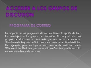 La mayoría de los programas de correo tienen la opción de leer
los mensajes de los grupos de discusión. Al fin y al cabo los
grupos de discusión no son más que una serie de correos.
Simplemente hay que definir una nueva cuenta del tipo Noticias.
Por ejemplo, para configurar una cuenta de noticias desde
Windows Live Mail hay que hacer clic en Cuentas, y al hacer clic
en la opción Grupo de noticias.
 