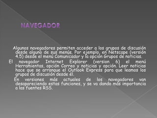 Algunos navegadores permiten acceder a los grupos de discusión
   desde alguno de sus menús. Por ejemplo, en Netscape (versión
   4.5) desde el menú Comunicador y la opción Grupos de noticias.
El navegador Internet Explorer (version 6) el menú
   Herramientas, opción Correo y noticias y opción. Leer noticias
   hace que se arranque el Outlook Express para que leamos los
   grupos de discusión desde él.
  En versiones más actuales de los navegadores van
   desapareciendo estas funciones, y se va dando más importancia
   a las fuentes RSS.
 