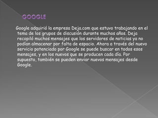 Google adquirió la empresa Deja.com que estuvo trabajando en el
tema de los grupos de discusión durante muchos años. Deja
recopiló muchos mensajes que los servidores de noticias ya no
podían almacenar por falta de espacio. Ahora a través del nuevo
servicio potenciado por Google se puede buscar en todos esos
mensajes, y en los nuevos que se producen cada día. Por
supuesto, también se pueden enviar nuevos mensajes desde
Google.
 
