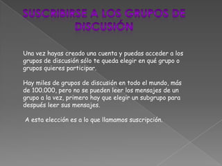 Una vez hayas creado una cuenta y puedas acceder a los
grupos de discusión sólo te queda elegir en qué grupo o
grupos quieres participar.

Hay miles de grupos de discusión en todo el mundo, más
de 100.000, pero no se pueden leer los mensajes de un
grupo a la vez, primero hay que elegir un subgrupo para
después leer sus mensajes.

A esta elección es a lo que llamamos suscripción.
 