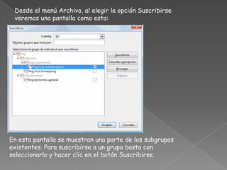 Desde el menú Archivo, al elegir la opción Suscribirse
 veremos una pantalla como esta:




En esta pantalla se muestran una parte de los subgrupos
existentes. Para suscribirse a un grupo basta con
seleccionarlo y hacer clic en el botón Suscribirse.
 