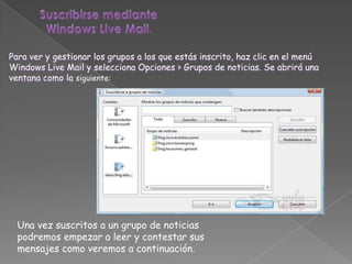Para ver y gestionar los grupos a los que estás inscrito, haz clic en el menú
Windows Live Mail y selecciona Opciones > Grupos de noticias. Se abrirá una
ventana como la siguiente:




  Una vez suscritos a un grupo de noticias
  podremos empezar a leer y contestar sus
  mensajes como veremos a continuación.
 