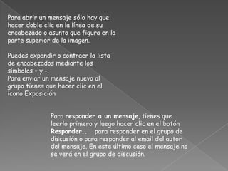 Para abrir un mensaje sólo hay que
hacer doble clic en la línea de su
encabezado o asunto que figura en la
parte superior de la imagen.

Puedes expandir o contraer la lista
de encabezados mediante los
símbolos + y -.
Para enviar un mensaje nuevo al
grupo tienes que hacer clic en el
icono Exposición


              Para responder a un mensaje, tienes que
              leerlo primero y luego hacer clic en el botón
              Responder.. para responder en el grupo de
              discusión o para responder al email del autor
              del mensaje. En este último caso el mensaje no
              se verá en el grupo de discusión.
 