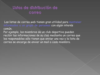 Las listas de correo web tienen gran utilidad para mantener
informados a un grupo de personas con algún interés
común.
Por ejemplo, los miembros de un club deportivo pueden
recibir las informaciones de su club mediante un correo que
los responsables sólo tienen que enviar una vez y la lista de
correo se encarga de enviar un mail a cada miembro.
 