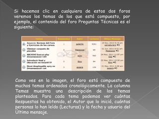 Si hacemos clic en cualquiera de estos dos foros
veremos los temas de los que está compuesto, por
ejemplo, el contenido del foro Preguntas Técnicas es el
siguiente:




Como ves en la imagen, el foro está compuesto de
muchos temas ordenados cronológicamente. La columna
Temas muestra una descripción de los temas
planteados. Para cada tema podemos ver cuántas
Respuestas ha obtenido, el Autor que lo inició, cuántas
personas lo han leído (Lecturas) y la fecha y usuario del
Último mensaje.
 