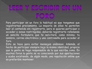 Para participar en un foro lo habitual es que tengamos que
registrarnos previamente. La mayoría de ellos te permiten
leer el contenido sin registrarte, pero si quieres participar o
acceder a zonas restringidas, deberás registrarte rellenando
un sencillo formulario que te solicitará, como mínimo, tu
nombre, correo electrónico y una contraseña para acceder al
foro.
Esto se hace para evitar mensajes anónimos. Además, el
hecho de participar siempre bajo la misma identidad, propicia
que la gente se haga responsable de lo que escribe como. En
muchos foros la gente se va conociendo por sus aportaciones
y acaba existiendo, de algún modo, una reputación online que
es preferible mantener.
 
