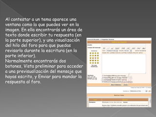 Al contestar a un tema aparece una
ventana como la que puedes ver en la
imagen. En ella encontrarás un área de
texto donde escribir tu respuesta (en
la parte superior), y una visualización
del hilo del foro para que puedas
revisarlo durante la escritura (en la
parte inferior).
Normalmente encontrarás dos
botones, Vista preliminar para acceder
a una previsualización del mensaje que
hayas escrito, y Enviar para mandar la
respuesta al foro.
 