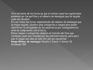 Otro aliciente de los foros es que al utilizar usuarios registrados
podemos ver los perfiles y el número de mensajes que ha dejado
cada uno de ellos.
En casi todos los foros, dependiendo del número de mensajes que
se hayan dejado, existen unas categorías o rangos para poder
identificar la antigüedad de los usuarios (y por consiguiente su
nivel de compromiso con el foro).
Estos rangos o categorías cambian en función del foro que
visitemos, pues son creadas por los administradores, pero para
que te hagas una idea en aula Clic son las siguientes:
Rango Mínimo de mensajes Novato 1 Junior 6 Senior 26
Graduado 150
 