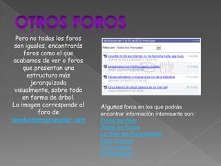Pero no todos los foros
 son iguales, encontrarás
     foros como el que
 acabamos de ver o foros
     que presentan una
      estructura más
        jerarquizada
  visualmente, sobre todo
     en forma de árbol.
 La imagen corresponde al   Algunos foros en los que podrás
           foro de          encontrar información interesante son:
lawebdelprogramador.com     Foros del Web
                            Todos los Foros
                            La Web del Programador
                            Foro Jóvenes
                            Foro coches
                            En Femenino
 