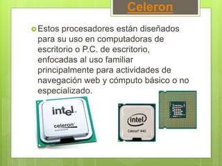 Celeron
Estos procesadores están diseñados
para su uso en computadoras de
escritorio o P.C. de escritorio,
enfocadas al uso familiar
principalmente para actividades de
navegación web y cómputo básico o no
especializado.
 