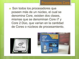 Procesadores Core
 Son todos los procesadores que
poseen más de un núcleo, el cual se
denomina Core, existen dos clases,
mismas que se denominan Core i7 y
Core 2 Dúo, que varían en la cantidad
de Cores o núcleos de procesamiento.
 