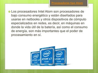 Procesadores tipo Atom
 Los procesadores Intel Atom son procesadores de
bajo consumo energético y están diseñados para
usarse en netbooks y otros dispositivos de cómputo
especializados en redes, es decir, en máquinas en
donde la vida útil de la batería, así como el consumo
de energía, son más importantes que el poder de
procesamiento en sí.
 