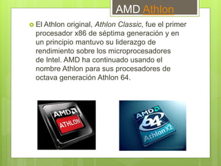 AMD Athlon
 El Athlon original, Athlon Classic, fue el primer
procesador x86 de séptima generación y en
un principio mantuvo su liderazgo de
rendimiento sobre los microprocesadores
de Intel. AMD ha continuado usando el
nombre Athlon para sus procesadores de
octava generación Athlon 64.
 