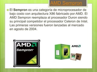 AMD Sempron
 El Sempron es una categoría de microprocesador de
bajo costo con arquitectura X86 fabricado por AMD. El
AMD Sempron reemplaza al procesador Duron siendo
su principal competidor el procesador Celeron de Intel.
Las primeras versiones fueron lanzadas al mercado
en agosto de 2004.
 