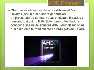 AMD Phenom
 Phenom es el nombre dado por Advanced Micro
Devices (AMD) a la primera generación
de procesadores de tres y cuatro núcleos basados en
lamicroarquitectura K10. Este nombre fue dado a
conocer a finales de abril del 2007, reemplazando así
a la serie de alto rendimiento de AMD (Athlon 64 X2).
 
