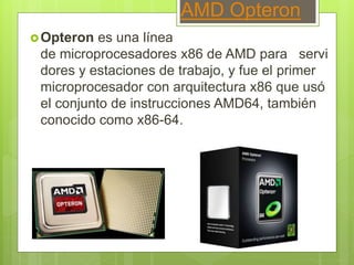 AMD Opteron
Opteron es una línea
de microprocesadores x86 de AMD para servi
dores y estaciones de trabajo, y fue el primer
microprocesador con arquitectura x86 que usó
el conjunto de instrucciones AMD64, también
conocido como x86-64.
 
