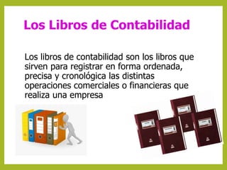Los Libros de Contabilidad 
Los libros de contabilidad son los libros que 
sirven para registrar en forma ordenada, 
precisa y cronológica las distintas 
operaciones comerciales o financieras que 
realiza una empresa 
 
