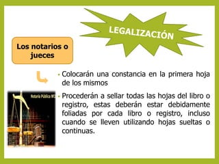Los notarios o 
• Colocarán una constancia en la primera hoja 
de los mismos 
• Procederán a sellar todas las hojas del libro o 
registro, estas deberán estar debidamente 
foliadas por cada libro o registro, incluso 
cuando se lleven utilizando hojas sueltas o 
continuas. 
jueces 
 