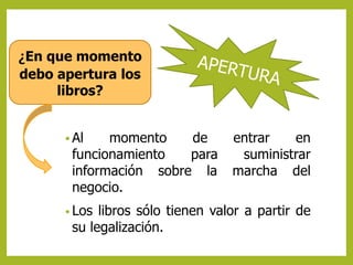 ¿En que momento 
debo apertura los 
libros? 
Al momento de entrar en 
funcionamiento para suministrar 
información sobre la marcha del 
negocio. 
• Los libros sólo tienen valor a partir de 
su legalización. 
 