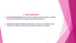 

POR SU AGRUPACION



GASTOS DEPARTAMENTALES: SE APLICA POR SECCIONES CUANDO LA FABRICA
ESTA FRACCIONADA POR SANCIONES DEPARTAMENTALMENTE



GAATOS DE LINEAS A TIPO DE ARTICULOS: SE APLICA DE ACUERDO A CADA
UNO DE LOS TIPOS DE ARTICULOS A GRUPOS DENTRO DE LA FABRICA.

 
