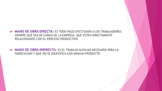 

MANO DE OBRA DIRECTA: ES TODO PAGO EFECTUADO A LOS TRABAJADORES
SIEMPRE QUE SEA DE CARGO DE LA EMPRESA, QUE ESTEN DIRECTAMENTE
RELACIONADOS CON EL PROCESO PRODUCTIVO



MANO DE OBRA INDIRECTA: ES EL TRABAJO AUXILIAR NECESARIO PARA LA
FABRICACION Y QUE NO SE IDENTIFICA CON NINGUN PRODUCTO

 