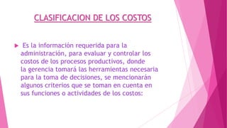 CLASIFICACION DE LOS COSTOS


Es la información requerida para la
administración, para evaluar y controlar los
costos de los procesos productivos, donde
la gerencia tomará las herramientas necesaria
para la toma de decisiones, se mencionarán
algunos criterios que se toman en cuenta en
sus funciones o actividades de los costos:

 