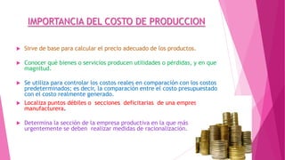 IMPORTANCIA DEL COSTO DE PRODUCCION


Sirve de base para calcular el precio adecuado de los productos.



Conocer qué bienes o servicios producen utilidades o pérdidas, y en que
magnitud.



Se utiliza para controlar los costos reales en comparación con los costos
predeterminados; es decir, la comparación entre el costo presupuestado
con el costo realmente generado.
Localiza puntos débiles o secciones deficitarias de una empresa
manufacturera.





Determina la sección de la empresa productiva en la que más
urgentemente se deben realizar medidas de racionalización.

 