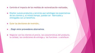 

Controla el impacto de las medidas de racionalización realizadas.



Diseñar nuevos productos y servicios que satisfagan las expectativas
de los clientes y, al mismo tiempo, puedan ser fabricados y
entregados con un beneficio.



Guiar las decisiones de inversión.



. Elegir entre proveedores alternativos



Negociar con los clientes el precio, las características del producto,
la calidad, las condiciones de entrega y las funciones a satisfacer.

 