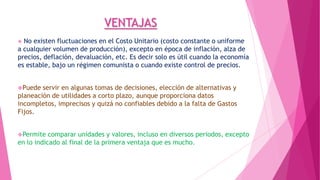 VENTAJAS
No existen fluctuaciones en el Costo Unitario (costo constante o uniforme
a cualquier volumen de producción), excepto en época de inflación, alza de
precios, deflación, devaluación, etc. Es decir solo es útil cuando la economía
es estable, bajo un régimen comunista o cuando existe control de precios.


Puede

servir en algunas tomas de decisiones, elección de alternativas y
planeación de utilidades a corto plazo, aunque proporciona datos
incompletos, imprecisos y quizá no confiables debido a la falta de Gastos
Fijos.
Permite

comparar unidades y valores, incluso en diversos periodos, excepto
en lo indicado al final de la primera ventaja que es mucho.

 
