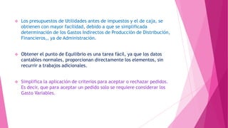 

Los presupuestos de Utilidades antes de impuestos y el de caja, se
obtienen con mayor facilidad, debido a que se simplificada
determinación de los Gastos Indirectos de Producción de Distribución,
Financieros,, ya de Administración.



Obtener el punto de Equilibrio es una tarea fácil, ya que los datos
cantables normales, proporcionan directamente los elementos, sin
recurrir a trabajos adicionales.



Simplifica la aplicación de criterios para aceptar o rechazar pedidos.
Es decir, que para aceptar un pedido solo se requiere considerar los
Gasto Variables.

 