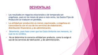 DESVENTAJAS


Los resultados en negocios estacionales o de temporada son
engañosos, pues en los meses de poca o nula venta, los Gastos Fijos de
Producción se traducen en perdidas.



La utilidad por producción es menor, equivocada, y engañosa en
concordancia con el uso de los servicios de elaboración,
distribución financieros y de administración.



Desorienta, pues hace creer que los Costo Unitarios son menores, lo
cual no es verídico.



No se determina la correcta utilidad por producto, como lo exige el
uso de los servicios de fabricación, y de administración.

 