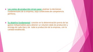 

Los costos de producción sirven para: analizar la decisiones
fundamentales de la empresa, bajo condiciones de competencia
perfecta.



Su objetivo fundamental: consiste en la determinación previa de los
gastos indispensables para obtener un volumen dado de producción y
entrega de cada tipo y de toda la producción de la empresa, con la
calidad establecida.

 