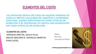 ELEMENTOS DEL COSTO
Los elementos básicos del costo son aquellos mediante los
cuales se obtiene una producción específica y teniéndolos
como base, pueden determinase los costos unitarios de
producción o de distribución en nuestro caso estudiaremos
con mayor énfasis los de producción.
ELEMENTOS DEL COSTO:
MATERIALES DIRECTOS, (Materia Prima)
MANO DE OBRA DIRECTA. MATERIALES INDIRECTOS

OTROS COSTOS.

 
