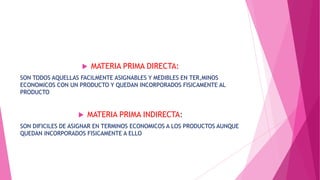 

MATERIA PRIMA DIRECTA:

SON TODOS AQUELLAS FACILMENTE ASIGNABLES Y MEDIBLES EN TER,MINOS
ECONOMICOS CON UN PRODUCTO Y QUEDAN INCORPORADOS FISICAMENTE AL
PRODUCTO



MATERIA PRIMA INDIRECTA:

SON DIFICILES DE ASIGNAR EN TERMINOS ECONOMICOS A LOS PRODUCTOS AUNQUE
QUEDAN INCORPORADOS FISICAMENTE A ELLO

 