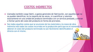 COSTOS INDIRECTOS


Llamados también carga fabril, o gastos generales de fabricación, son aquellos que no
se pueden identificar, en la mayoría de las veces, ni cuantificar y valorizar
exactamente en una unidad de producto terminado o en un servicio prestado, y entran
a formar parte del costo del producto en forma de prorrateo.



Son todos aquellos costos que se acumulan de los materiales y la mano de obra
indirecta más todos los costos incurridos en la producción pero que en el momento de
obtener el costo del producto terminado no son fácilmente identificables de forma
directa con el mismo.

 