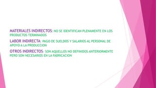 MATERIALES INDIRECTOS: NO SE IDENTIFICAN PLENAMENTE EN LOS
PRODUCTOS TERMINADOS

LABOR INDIRECTA: PAGO DE SUELDOS Y SALARIOS AL PERSONAL DE
APOYO A LA PRODUCCION

OTROS INDIRECTOS: SON AQUELLOS NO DEFINIDOS ANTERIORMENTE
PERO SON NECESARIOS EN LA FABRICACION

 