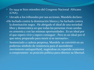  En 1944 se hizo miembro del Congreso Nacional Africano
(CNA).
 Llevado a los tribunales por sus acciones, Mandela declaro:
«He luchado contra la dominación blanca y he luchado contra
la dominación negra . He abrigado el ideal de una sociedad
libre y democrática en que todas las personas vivan unidas
en armonía y con las mismas oportunidades . Es un ideal por
el que espero vivir y espero conseguir . Pero es un ideal por el
que estoy preparado para morir si es necesario».
 Sentenciado a cadena perpetua, Mandela se convirtió en un
poderoso símbolo de resistencia para el ascendente
movimiento antiapartheid, negándose en repetida ocasiones
a comprometer su posición politica para obtener su libertad.
 