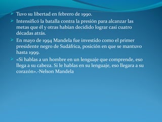  Tuvo su libertad en febrero de 1990.
 Intensificó la batalla contra la presión para alcanzar las
metas que él y otras habían decidido lograr casi cuatro
décadas atrás.
 En mayo de 1994 Mandela fue investido como el primer
presidente negro de Sudáfrica, posición en que se mantuvo
hasta 1999.
 «Si hablas a un hombre en un lenguaje que comprende, eso
llega a su cabeza. Si le hablas en su lenguaje, eso llegara a su
corazón».-Nelson Mandela
 