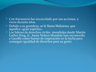  Con frecuencia fue encarcelado por sus acciones, a
veces durante años.
 Debido a su grandeza, se le llama Mahatma, que
significa «gran espíritu».
 Los lideres de derechos civiles mundiales desde Martin
Luther King, Jr., hasta Nelson Mandela han reconocido
a Gandhi como fuente de inspiración en la lucha para
conseguir igualdad de derechos para su gente.
 