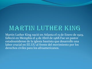 Martin Luther King nació en Atlanta el 15 de Enero de 1929,
falleció en Memphis el 4 de Abril de 1968.Fue un pastor
estadounidense de la iglesia bautista que desarrollo una
labor crucial en EE.UU al frente del movimiento por los
derechos civiles para los afroamericanos.
 
