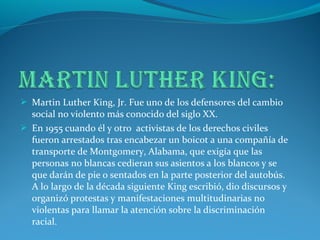  Martin Luther King, Jr. Fue uno de los defensores del cambio
social no violento más conocido del siglo XX.
 En 1955 cuando él y otro activistas de los derechos civiles
fueron arrestados tras encabezar un boicot a una compañía de
transporte de Montgomery, Alabama, que exigía que las
personas no blancas cedieran sus asientos a los blancos y se
que darán de pie o sentados en la parte posterior del autobús.
A lo largo de la década siguiente King escribió, dio discursos y
organizó protestas y manifestaciones multitudinarias no
violentas para llamar la atención sobre la discriminación
racial.
 