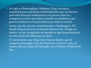  En 1963 en Birmingham, Alabama, King, encabezo
manifestaciones pacificas multitudinarias que las fuerzas
policiales blancas combatieron con perros policías y
mangueras contra incendios creando una polémica que
genero titulares en los periódicos por todo el mundo.
 Atrajo mas de 250.000 manifestantes a Washington, DC,
donde King pronunció su famoso discurso de «Tengo un
sueño» en que imaginaba un mundo en que las personas ya
no estuvieran divididas por su razas .
 El movimiento que King inicio fue tan fuerte, que el
congreso promulgó la ley de Derechos Civiles en 1964, el
mismo año en el que fue honrado con el Premio Nobel de la
Paz.
 