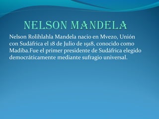 Nelson Rolihlahla Mandela nacio en Mvezo, Unión
con Sudáfrica el 18 de Julio de 1918, conocido como
Madiba.Fue el primer presidente de Sudáfrica elegido
democráticamente mediante sufragio universal.
 
