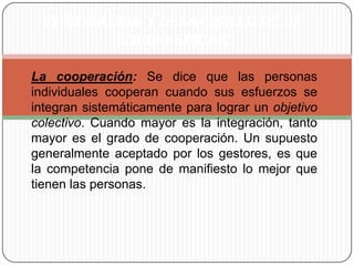 INTEGRACIÓN Y DESARROLLO DE UN EQUIPO EFICAZLa cooperación: Se dice que las personas individuales cooperan cuando sus esfuerzos se integran sistemáticamente para lograr un objetivo colectivo. Cuando mayor es la integración, tanto mayor es el grado de cooperación. Un supuesto generalmente aceptado por los gestores, es que la competencia pone de manifiesto lo mejor que tienen las personas. 