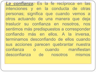 Laconfianza: Es la fe recíproca en las intenciones y en la conducta de otras personas; significa que cuando vemos a otros actuando de una manera que deja traslucir su confianza en nosotros, nos sentimos más predispuestos a corresponder confiando más en ellos. A la inversa, terminamos desconfiando de ellos cuando sus acciones parecen quebrantar nuestra confianza o cuando manifiestan desconfianza de nosotros mismos