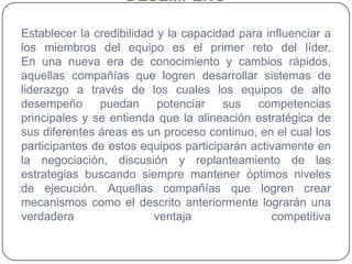 EL EQUIPO DE TRABAJO DE ALTO DESEMPEÑOEstablecer la credibilidad y la capacidad para influenciar a los miembros del equipo es el primer reto del líder. En una nueva era de conocimiento y cambios rápidos, aquellas compañías que logren desarrollar sistemas de liderazgo a través de los cuales los equipos de alto desempeño puedan potenciar sus competencias principales y se entienda que la alineación estratégica de sus diferentes áreas es un proceso continuo, en el cual los participantes de estos equipos participarán activamente en la negociación, discusión y replanteamiento de las estrategias buscando siempre mantener óptimos niveles de ejecución. Aquellas compañías que logren crear mecanismos como el descrito anteriormente lograrán una verdadera ventaja competitiva